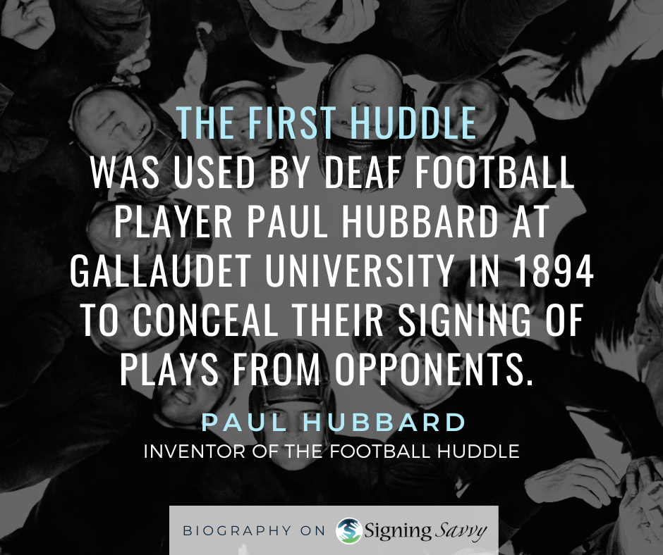 The first huddle was used by Deaf football player Paul Hubbard at Gallaudet University in 1894 to conceal their signing of plays from opponents.